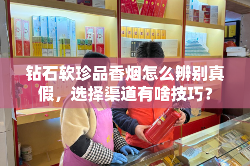 钻石软珍品香烟怎么辨别真假，选择渠道有啥技巧？